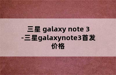 三星 galaxy note 3-三星galaxynote3首发价格